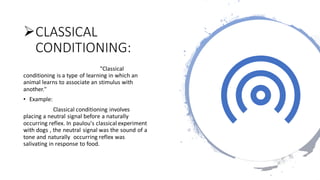 ➢CLASSICAL
CONDITIONING:
"Classical
conditioning is a type of learning in which an
animal learns to associate an stimulus with
another."
• Example:
Classical conditioning involves
placing a neutral signal before a naturally
occurring reflex. In paulou's classical experiment
with dogs , the neutral signal was the sound of a
tone and naturally occurring reflex was
salivating in response to food.
 