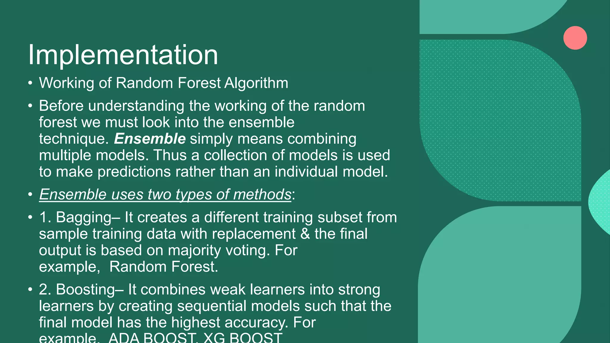 Implementation
• Working of Random Forest Algorithm
• Before understanding the working of the random
forest we must look into the ensemble
technique. Ensemble simply means combining
multiple models. Thus a collection of models is used
to make predictions rather than an individual model.
• Ensemble uses two types of methods:
• 1. Bagging– It creates a different training subset from
sample training data with replacement & the final
output is based on majority voting. For
example, Random Forest.
• 2. Boosting– It combines weak learners into strong
learners by creating sequential models such that the
final model has the highest accuracy. For
 