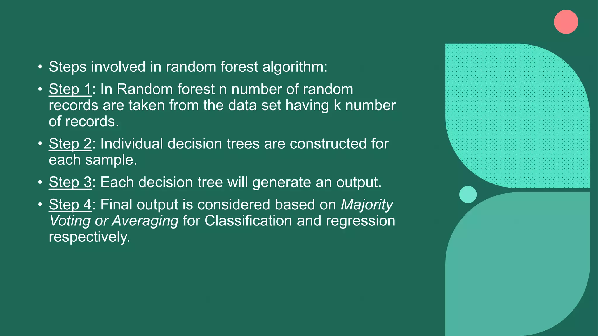 • Steps involved in random forest algorithm:
• Step 1: In Random forest n number of random
records are taken from the data set having k number
of records.
• Step 2: Individual decision trees are constructed for
each sample.
• Step 3: Each decision tree will generate an output.
• Step 4: Final output is considered based on Majority
Voting or Averaging for Classification and regression
respectively.
 