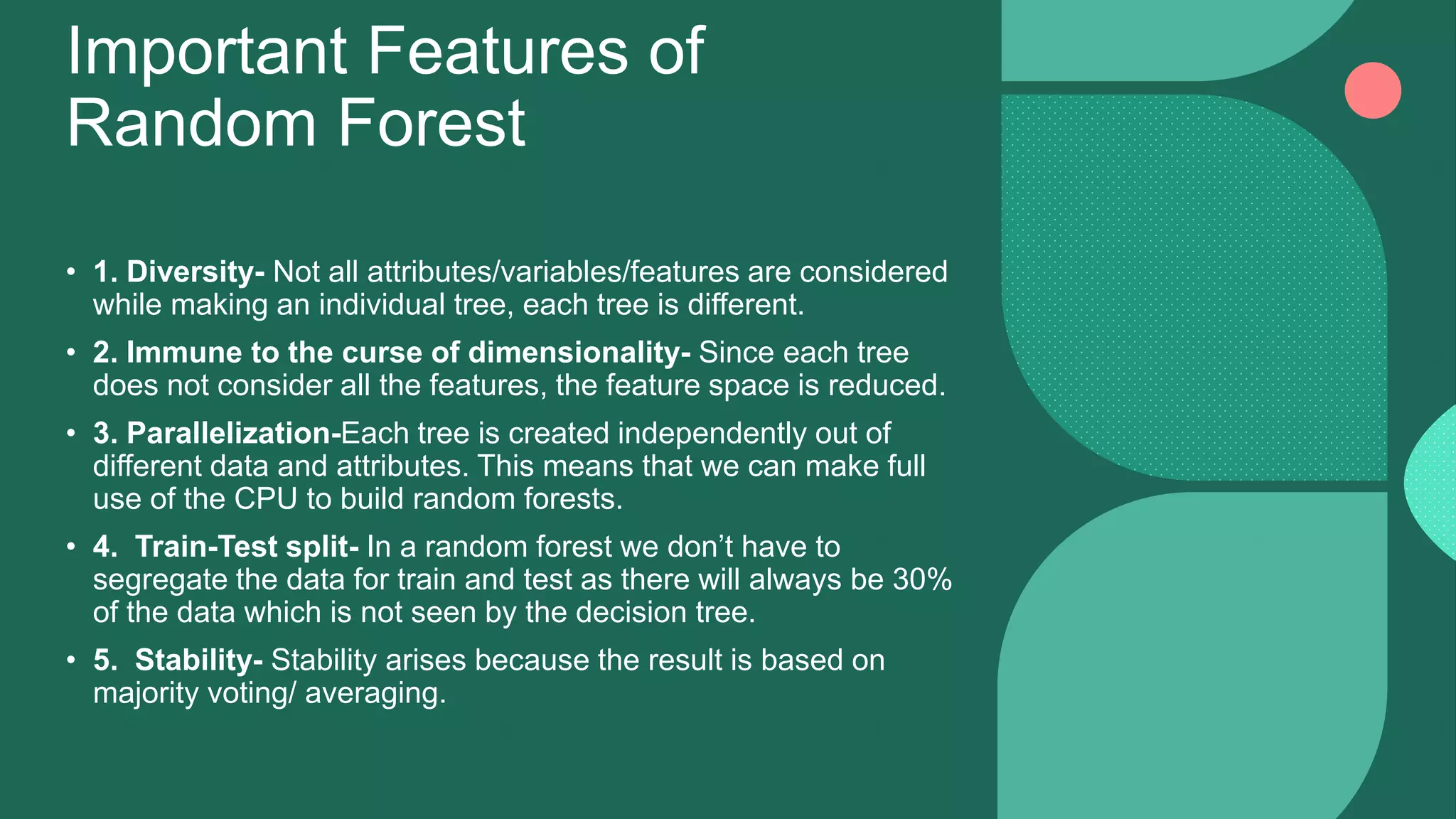 Important Features of
Random Forest
• 1. Diversity- Not all attributes/variables/features are considered
while making an individual tree, each tree is different.
• 2. Immune to the curse of dimensionality- Since each tree
does not consider all the features, the feature space is reduced.
• 3. Parallelization-Each tree is created independently out of
different data and attributes. This means that we can make full
use of the CPU to build random forests.
• 4. Train-Test split- In a random forest we don’t have to
segregate the data for train and test as there will always be 30%
of the data which is not seen by the decision tree.
• 5. Stability- Stability arises because the result is based on
majority voting/ averaging.
 