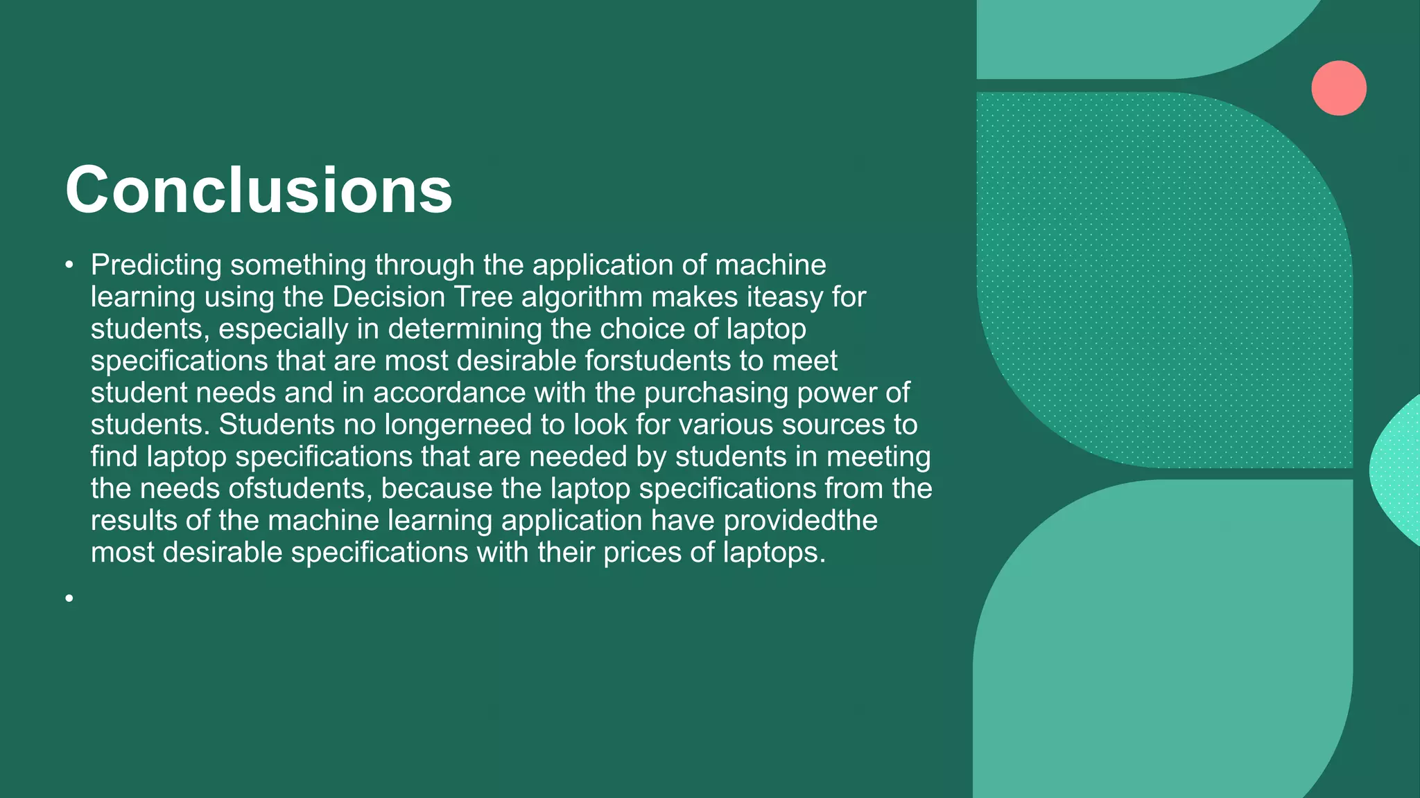 Conclusions
• Predicting something through the application of machine
learning using the Decision Tree algorithm makes iteasy for
students, especially in determining the choice of laptop
specifications that are most desirable forstudents to meet
student needs and in accordance with the purchasing power of
students. Students no longerneed to look for various sources to
find laptop specifications that are needed by students in meeting
the needs ofstudents, because the laptop specifications from the
results of the machine learning application have providedthe
most desirable specifications with their prices of laptops.
•
 