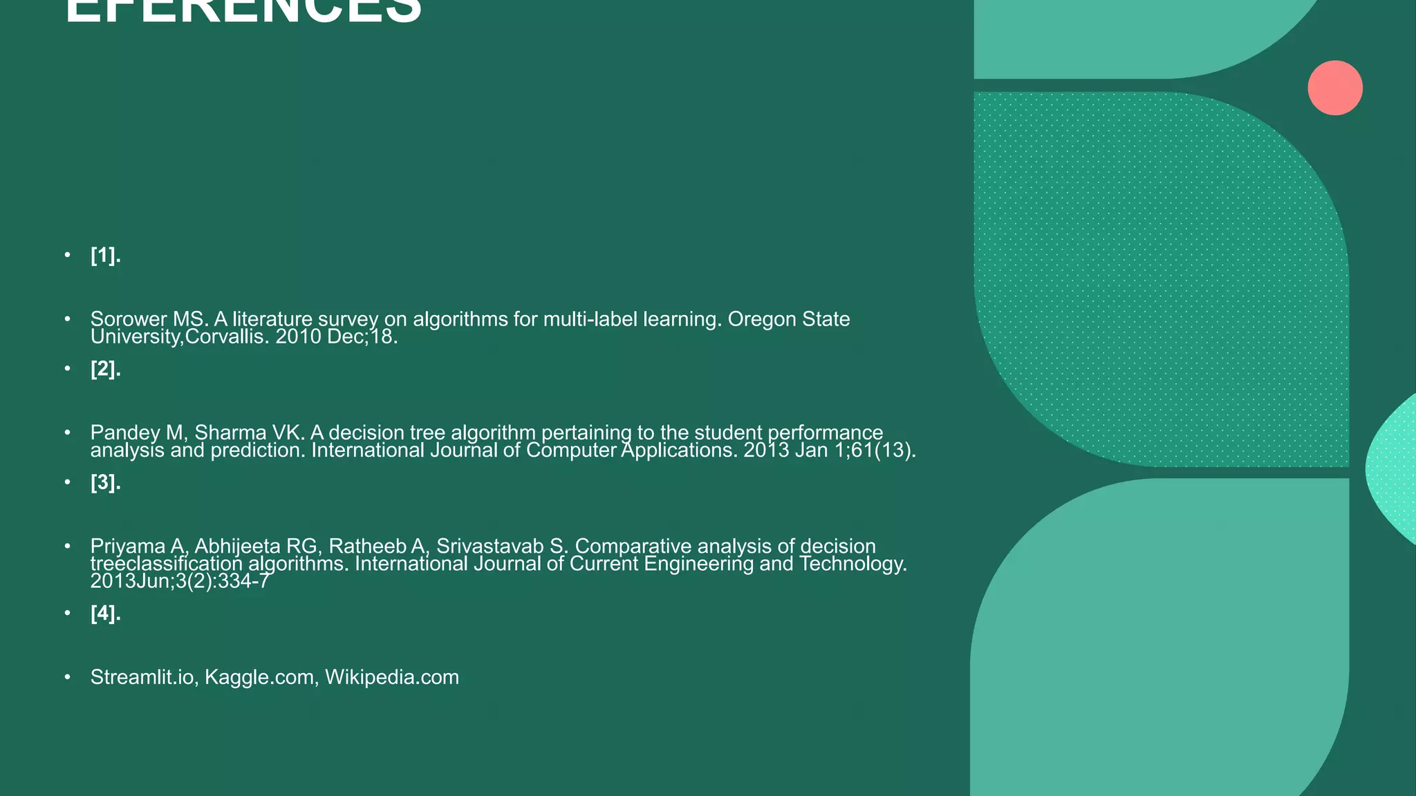 EFERENCES
• [1].
• Sorower MS. A literature survey on algorithms for multi-label learning. Oregon State
University,Corvallis. 2010 Dec;18.
• [2].
• Pandey M, Sharma VK. A decision tree algorithm pertaining to the student performance
analysis and prediction. International Journal of Computer Applications. 2013 Jan 1;61(13).
• [3].
• Priyama A, Abhijeeta RG, Ratheeb A, Srivastavab S. Comparative analysis of decision
treeclassification algorithms. International Journal of Current Engineering and Technology.
2013Jun;3(2):334-7
• [4].
• Streamlit.io, Kaggle.com, Wikipedia.com
 
