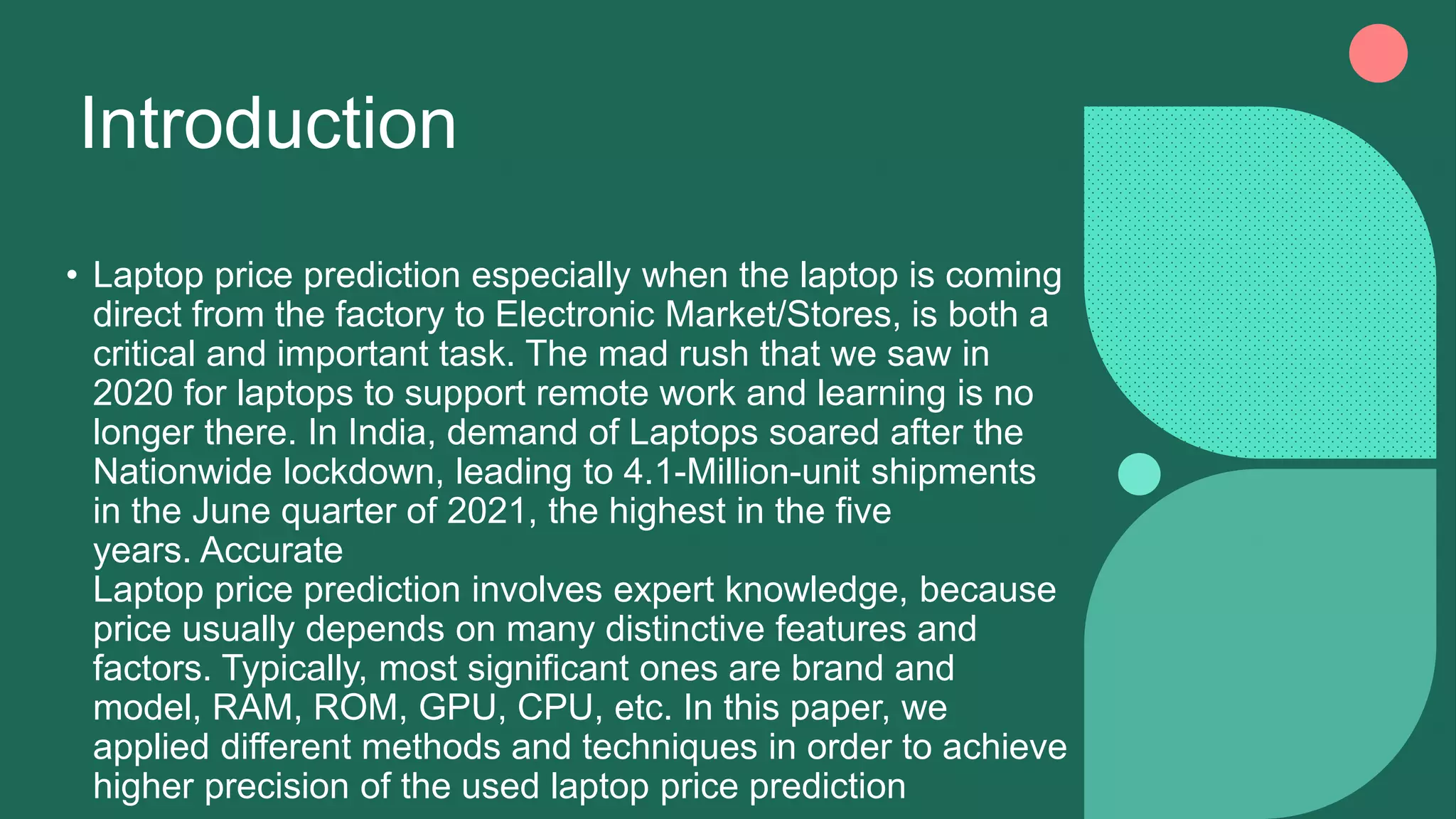Introduction
• Laptop price prediction especially when the laptop is coming
direct from the factory to Electronic Market/Stores, is both a
critical and important task. The mad rush that we saw in
2020 for laptops to support remote work and learning is no
longer there. In India, demand of Laptops soared after the
Nationwide lockdown, leading to 4.1-Million-unit shipments
in the June quarter of 2021, the highest in the five
years. Accurate
Laptop price prediction involves expert knowledge, because
price usually depends on many distinctive features and
factors. Typically, most significant ones are brand and
model, RAM, ROM, GPU, CPU, etc. In this paper, we
applied different methods and techniques in order to achieve
higher precision of the used laptop price prediction
 