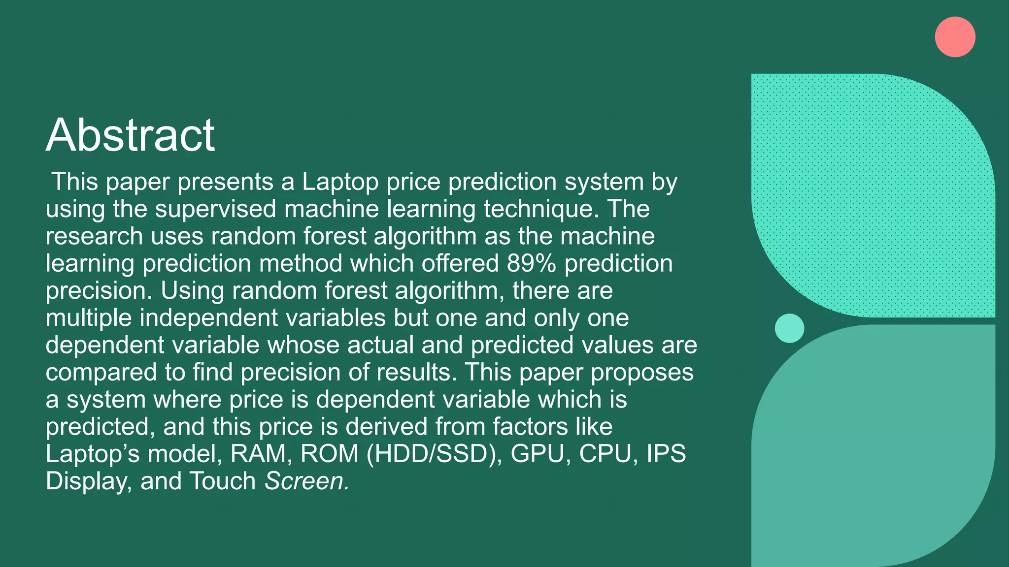 Abstract
This paper presents a Laptop price prediction system by
using the supervised machine learning technique. The
research uses random forest algorithm as the machine
learning prediction method which offered 89% prediction
precision. Using random forest algorithm, there are
multiple independent variables but one and only one
dependent variable whose actual and predicted values are
compared to find precision of results. This paper proposes
a system where price is dependent variable which is
predicted, and this price is derived from factors like
Laptop’s model, RAM, ROM (HDD/SSD), GPU, CPU, IPS
Display, and Touch Screen.
 