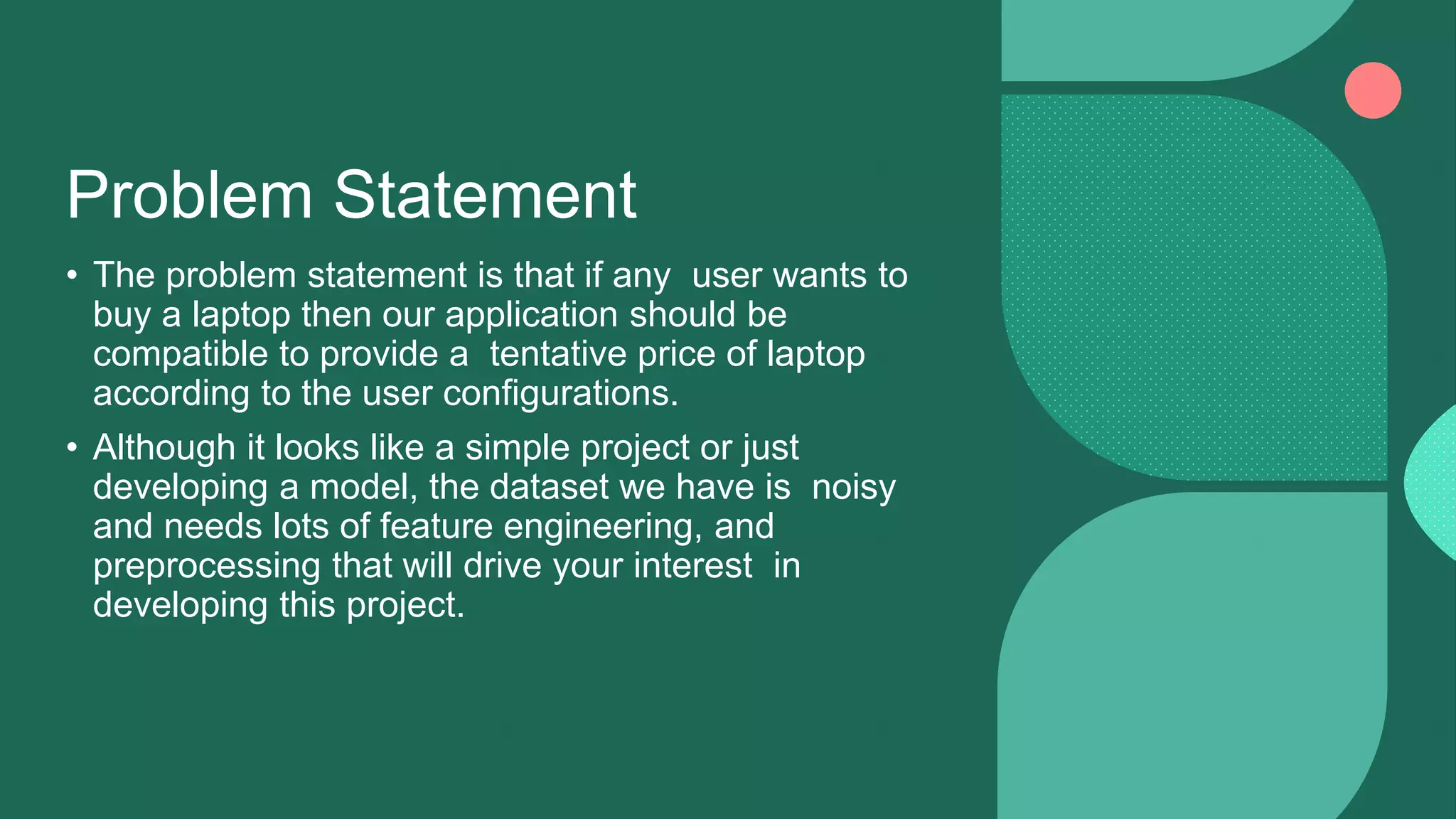 Problem Statement
• The problem statement is that if any user wants to
buy a laptop then our application should be
compatible to provide a tentative price of laptop
according to the user configurations.
• Although it looks like a simple project or just
developing a model, the dataset we have is noisy
and needs lots of feature engineering, and
preprocessing that will drive your interest in
developing this project.
 
