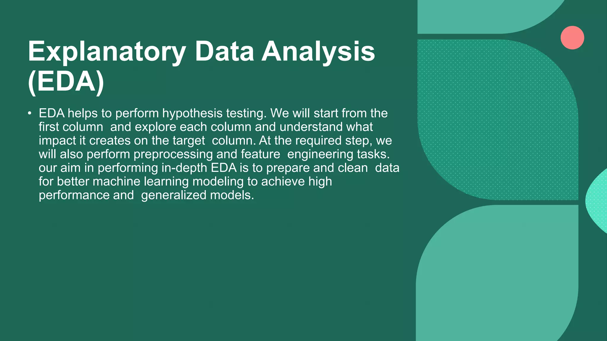 Explanatory Data Analysis
(EDA)
• EDA helps to perform hypothesis testing. We will start from the
first column and explore each column and understand what
impact it creates on the target column. At the required step, we
will also perform preprocessing and feature engineering tasks.
our aim in performing in-depth EDA is to prepare and clean data
for better machine learning modeling to achieve high
performance and generalized models.
 