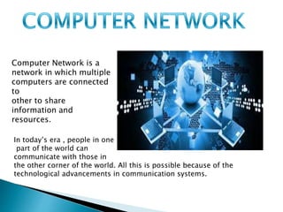 Computer Network is a
network in which multiple
computers are connected
to
other to share
information and
resources.
In today’s era , people in one
part of the world can
communicate with those in
the other corner of the world. All this is possible because of the
technological advancements in communication systems.
 