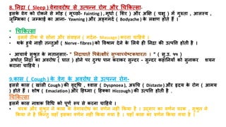 8. तनिा ( Sleep ) वेगावरोध से उत्पन्न रोग और धचककत्सा-
इसक
े वेग को रोकने से मोि ( मूच्छराि- Fainting ) , मूधाि ( मशर ) और अक्षक्ष ( चक्षु ) में गुरुिा , आलस्य ,
जृजम्भभका ( जम्भभाई का आना- Yawning ) और अङ्गमदि ( Bodyache ) क
े लक्षण िोिे िैं ।
• धचककत्सा
• इसमें ठ क से सोना और संवािन ( मदिन- Massage ) करना चाहिये ।
• थक
े िुये नाडय िन्िुओं ( Nerve - fibres ) को त्तवश्राम देने क
े मलये िी तनिा की उत्पत्ति िोिय िै ।
• आचायि सुश्रुि क
े मिानुसार- " तनिाघािे त्तपबेत्क्षयरं सुप्याच्चेष्िकथारिाः । " ( सु.उ. ५५ )
अथािि ् तनिा का अवरोध ( घाि ) िोने पर दुनध पान कराकर सुन्दर - सुन्दर किातनयों को सुनाकर शयन
कराना चाहिये ।
9.कास ( Cough ) क
े वेग क
े अवरोध से उत्पन्न रोग-
इससे कास ( खांसय Cough ) की वृद्धध , श्वास ( Dyspnoea ), अरुधच ( Distaste ) और हृदय क
े रोग ( आमय
) िोिे िैं । शोष ( Emaciation ) और हिर्धमा ( हितका Hiccough ) की उत्पत्ति िोिय िै ,
धचककत्सा
इसमें कास नाशक त्तवधध को पूणि रूप से करना चाहिये ।
• चरक और सुश्रुि ने कास क
े वेगावरोध का वणिन निीं ककया िै । उद्गार का वणिन चरक , सुश्रुि ने
ककया ने िै ककन्िु यिााँ इसका वणिन निीं ककया गया िै । यिााँ कास का वणिन ककया गया िै ।
 