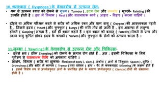10. श्रमश्वास ( Dyspnoea ) क
े वेगावरोध से उत्पन्न रोग-
• श्रम से उत्पन्न श्वास को रोकने से गुल्म ( Tumour ) , हृदय रोग और सम्भमोि ( मूच्छराि- Fainting ) की
उत्पत्ति िोिय िै । इस में त्तवश्राम ( Rest ) और वािनाशक कायि ( आिार - त्तविार ) करना चाहिये ।
• दौडने या अधधक पररश्रम करने से शरीर को अधधक रति और राण वायु ( Oxygen ) की आवश्यकिा पडिय
िै , जजससे हृदय ( Heart ) और फ
ु फ्फ
ु स ( Lungs ) की गति ियव्र िो जािय िै , इस अवस्था में मनुष्य
िााँफने ( Gasping ) लगिा िै , इसे िी श्वास कििे िैं । इस श्वास को बलाि ् ( Forcely ) रोकने से राण और
उदान वायु क
ु त्तपि िोकर हृदय क
े कपािों ( Valves ) और फ
ु फ्फ
ु स क
े रोगों को उत्पन्न करिा िै ।
11.जृम्भभा ( Yawning ) क
े वेगावरोध से उत्पन्न रोग और धचककत्सा-
• इससे क्षव ( छर ंक Sneezing ) को रोकने क
े समान रोग िोिे िैं , अि : इसकी धचककत्सा क
े मलये
पूणिरूप से वािनाशक त्तवधध को अपनाना चाहिये ।
• आक्षेप, त्तवनाम ( शरीर का झुकना- Flexion of body ) , sions ) , संकोच ( अंगों में मसकु डन- Spasm ) , सुजप्ि (
Drowsiness) और शरीर में कम्भपन ( Tremor) िथा रवेपन ( िाथ - पैर में क
ं पकपािि Shivering ) क
े लक्षण िोिे िैं
। इसमें त्तवशेष रूप से ऊर्धविजत्रुगि अंगों क
े रभात्तवि िोने क
े कारण उर्धविजत्रुगि ( Clavicle ) रोगों की संभावना
िोिय िै ।
 