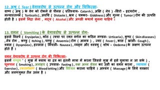 12. अश्रु ( Tear ) वेगावरोध से उत्पन्न रोग और धचककत्सा-
वाष्प ( अश्रु ) क
े वेग को रोकने से पयनस ( रतिश्याय- Catarrh ) , अक्षक्ष ( नेत्र ) -मशरो - हृदयरोग ,
मन्यास्िम्भभ ( Torticolis) , अरुधच ( Distaste ) , भ्रम ( चतकर- Giddiness ) और गुल्म ( Tumor ) रोग की उत्पत्ति
िोिय िै । इसमें तनिा लेना , मद्य ( Alcohal ) और अच्छर कथायें सुनना चाहिये ।
13. वमन ( Vomiting ) क
े वेगावरोध से उत्पन्न रोग-
इससे त्तवसपि ( Erysipelas ) , कोठ ( त्वचा पर रति वणिन का कहठन मण्िल- Urticaria) , क
ु ष्ठ ( Skin diseases )
, नेत्र रोग , कण्िु ( Itching ) , पाण्िु ( Anaemia ) रोग ( आमय ) , ज्वर ( Fever ) , कास ( खांसय- Cough ) ,
श्वास ( Dyspnoea) , िल्लास ( ममचली- Nausea ) , व्यङ्ग और श्वयथु ( शोथ - Oedema ) क
े लक्षण उत्पन्न
िोिे िैं ।
वमन वेगावरोध से उत्पन्न रोग की धचककत्सा-
इसमें गण्िूष ' ( मुख में तवाथ या िव का इिनय मात्रा में भरना जजससे मुख में इसे घुमाया न जा सक
े ) ,
धूमपान ( Smoking ) , अनािार ( उपवास- Fasting ) , रूक्ष अन्न सेवन कर उसय का वमन करना , व्यायाम (
Exercise ) , रतिमोक्षण ( Bloodletting ) और त्तवरेचन कराना चाहिये । अभ्यंग ( Massage ) क
े मलये यवक्षार
और लवणयुति िैल उिम िै ।
 