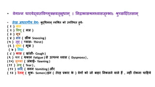 • वेगान्न धारयेद्वाित्तवण्मूत्रक्षविृक्षुधाम् । तनिाकासश्रमश्वासजृम्भभाऽ श्रुच्छरहदिरेिसाम्
• िेरि अधारणयय वेग- बुद्धधमान् व्यजति को उपजस्थि िुये-
( १ ) वाि
( २ ) त्तवणू ( मल )
( ३ ) मूत्र
( ४ ) क्षव ( छर ंक Sneezing )
( ५ ) िृट् ( प्यास- Thirst)
( ६ ) क्षुधा ( भूख )
( ७ ) तनिा
( ८ ) कास ( खांसय- Cough )
( ९ ) श्रम ( थकान Fatigue ) से उत्पन्न श्वास ( Dyspnoea ) ,
( १०) जृम्भभा ( जंभाई- Yawning )
( ११ ) अश्रु ( Tear ) ,
( १२ ) छरहदि ( वमन Vomiting ) और
( १३ ) रेिस् ( शुक- Semen ) इन ( िेरि रकार क
े ) वेगों को जो बािर तनकलने वाले िैं , निीं रोकना चाहिये
 
