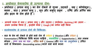 1. अघोवाि वेगावरोध से उत्पन्न रोग-
• अधोवाि ( अपान वायु ) का वेग रोकने से गुल्म , उदाविि , रुक् ( कोष्ठेशूल ) ,
तलम , वाि ( अपान वायु ) , मूत्र और शकृ ि् सङ्ग , दृजष्ि और अजनन बध
और हृदय क
े रोग िोिे िैं ।
• आचायि चरक ने वाि ( अपान वायु ) और उद्गार ( उर्धविवाि- Belching ) का अलग -
अलग उल्लेख ककया िै , इन्िोंने कास ( Cough ) का वणिन निीं ककया
• वािवेगावरोध से उत्पन्न रोगों की धचककत्सा-
• वाि क
े वेग को रोकने से िोने वाले रोग में स्नेिन ( Oleation ) और स्वेदन (
Fomentation ) धचककत्सा त्तवधध करना चाहिये , फलवतिियां ( Suppositories ) , वाि नाशक
भोजन , उष्ण जल का पान , वजस्ि कमि ( Enema ) और वाि का अनुलोमन ( उधचि
मागि से तनकालना- Descending series ) करने वाले कायि करना
 