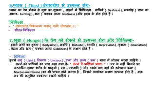 6.प्यास ( Thirst ) वेगावरोध से उत्पन्न रोग-
प्यास का वेग रोकने से मुख का सूखना , अङ्गों में मशधथलिा , बाधधयि ( Deafness ) , सम्भमोि ( ज्ञान का
अभाव- Fainting ) , भ्रम ( चतकर आना Giddiness ) और हृदय क
े रोग िोिे िैं ।
धचककत्सा
• “ िृष्णाघािे त्तपबेन्मन्थं यवागूं वात्तप शयिलाम् ।। "
• शयिल धचककत्सा
7. भूख ( Hunger ) क
े वेग को रोकने से उत्पन्न रोग और धचककत्सा-
इससे अंगों का िूिना ( Bodyache ) , अरुधच ( Distaste ) , नलातन ( Depression) , कृ शिा ( Emaciation)
, वेदना और भ्रम ( चतकर आना Giddiness ) क
े लक्षण िोिे िैं ।
• धचककत्सा
इसमें लघु ( Light ) , जस्ननध ( Unctous ) , उष्ण और अल्प ( कम ) मात्रा में भोजन करना चाहिये ।
• अन्न को रार्णयों का राण किा गया िै- “ अन्नं वै रार्णनां राणााः ” । अत्र क
े निीं ममलने पर
जठराजनन द्वारा शरीर क
े धािुओं ( रस - रतिाहद ) और उसक
े बाद विााँ की श्लेष्मल कला (
Mucous membrane ) का भय पाचन िोने लगिा िै , जजससे उपरोति लक्षण उत्पन्न िोिे िैं , अिाः
अत्र की समुधचि व्यवस्था रखनय चाहिये ।
 