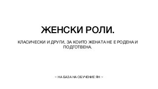 ЖЕНСКИ РОЛИ.
КЛАСИЧЕСКИ И ДРУГИ, ЗА КОИТО ЖЕНАТА НЕ Е РОДЕНА И
ПОДГОТВЕНА.
~ НА БАЗА НА ОБУЧЕНИЕ ЯН ~
 
