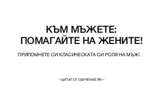 КЪМ МЪЖЕТЕ:


ПОМАГАЙТЕ НА ЖЕНИТЕ!
ПРИПОМНЕТЕ СИ КЛАСИЧЕСКАТА СИ РОЛЯ НА МЪЖ!
~ ЦИТАТ ОТ ОБУЧЕНИЕ ЯН ~
 