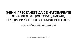 ЖЕНИ, ПРЕСТАНЕТЕ ДА СЕ НАТОВАРВАТЕ
СЪС СЛЕДВАЩИЯ ТОВАР, БАГАЖ,
ПРЕДИЗВИКАТЕЛСТВО, КАРИЕРЕН СКОК.
ПОМАГАЙТЕ САМИ НА СЕБЕ СИ!
~ ЦИТАТ ОТ ОБУЧЕНИЕ ЯН ~
 