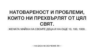 НАТОВАРЕНОСТ И ПРОБЛЕМИ,
КОИТО НИ ПРЕХВЪРЛЯТ ОТ ЦЯЛ
СВЯТ.
ЖЕНАТА МАЙКА НА СВОИТЕ ДЕЦА И НА ОЩЕ 10, 100, 1000.
~ НА БАЗА НА ОБУЧЕНИЕ ЯН ~
 