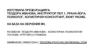 ИЗГОТВИЛА ПРЕЗЕНТАЦИЯТА:


ТЕОДОРА ИВАНОВА, ИНСТРУКТОР ПЕЛ 1, ПРАНА ЙОГА,
ПСИХОЛОГ, ХОЛИСТИЧЕН КОНСУЛТАНТ, ЕКИП YNCMG.


НА БАЗА НА ОБУЧЕНИЯ ЯН.
FACEBOOK: ТЕОДОРА ИВАНОВА - ХОЛИСТИЧНА ПСИХОЛОГИЯ

YOUTUBE: HTTP//BIT.LY/TIVMEDIA
0888856295 | 0896313344 | TEODORA.PSYCHOLOGY@GMAIL.COM
 