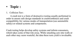 • Topic :
1. Collision Test :
A crash test is a form of destructive testing usually performed in
order to ensure safe design standards in crashworthiness and crash
compatibility for various modes of transportation (see automobile
safety) or related systems and components.
Crash testing helps develop safety systems and inform consumers,
which takes some of that risk away. While smashing cars into walls or
each other may seem wasteful, the data these tests yield is invaluable.
 