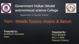 Government Holkar (Model
autonomous) science College
Department of forensic science
Topic:- Metallic Poisons- Arsenic & Barium
Presented to:-
prof.Ruchi Sonwane
mam
Presented By:-
Purvi Bhalave
M.S.c II SEM
Forensic Science
 
