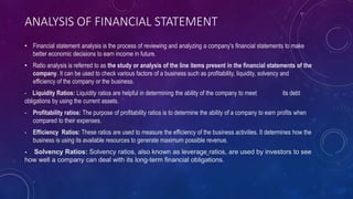 ANALYSIS OF FINANCIAL STATEMENT
• Financial statement analysis is the process of reviewing and analyzing a company's financial statements to make
better economic decisions to earn income in future.
• Ratio analysis is referred to as the study or analysis of the line items present in the financial statements of the
company. It can be used to check various factors of a business such as profitability, liquidity, solvency and
efficiency of the company or the business.
- Liquidity Ratios: Liquidity ratios are helpful in determining the ability of the company to meet its debt
obligations by using the current assets.
- Profitability ratios: The purpose of profitability ratios is to determine the ability of a company to earn profits when
compared to their expenses.
- Efficiency Ratios: These ratios are used to measure the efficiency of the business activities. It determines how the
business is using its available resources to generate maximum possible revenue.
- Solvency Ratios: Solvency ratios, also known as leverage ratios, are used by investors to see
how well a company can deal with its long-term financial obligations.
 