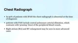Chest Radiograph
• In 90% of patients with IPAH the chest radiograph is abnormal at the time
of diagnoses
• patients with PAH include central pulmonary arterial dilatation, which
contrasts with ‘pruning’ (loss) of the peripheral blood vessels.
• Right atrium (RA) and RV enlargement may be seen in more advanced
cases
 