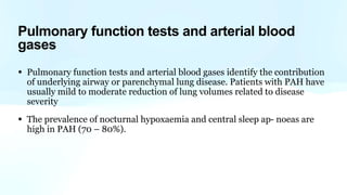 Pulmonary function tests and arterial blood
gases
• Pulmonary function tests and arterial blood gases identify the contribution
of underlying airway or parenchymal lung disease. Patients with PAH have
usually mild to moderate reduction of lung volumes related to disease
severity
• The prevalence of nocturnal hypoxaemia and central sleep ap- noeas are
high in PAH (70 – 80%).
 