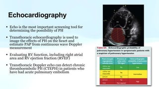 • Echo is the most important screening tool for
determining the possibility of PH
• Transthoracic echocardiography is used to
image the effects of PH on the heart and
estimate PAP from continuous wave Doppler
measurement
• Evaluating RV function, including right atrial
area and RV ejection fraction (RVEF)
• Transthoracic Doppler echo can detect chronic
thromboembolic PH (CTEPH) in patients who
have had acute pulmonary embolism
Echocardiography
 