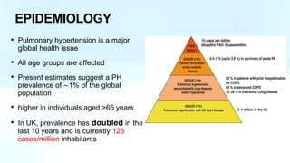 EPIDEMIOLOGY
• Pulmonary hypertension is a major
global health issue
• All age groups are affected
• Present estimates suggest a PH
prevalence of ∼1% of the global
population
• higher in individuals aged >65 years
• In UK, prevalence has doubled in the
last 10 years and is currently 125
cases/million inhabitants
 
