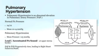 • Pulmonary Hypertension is an abnormal elevation
in Pulmonary Artery Pressure ( PAP )
Normal PA Pressure
24/12
Mean 10-14 mmHg
Pulmonary Hypertension
Mean Pressure >25 mmHg
Loud / Accentuated P2 Sound - at upper sterna
border.
PAP & PVR Progressively rises, leading to Right Heart
Failure & Death.
Pulmonary
Hypertension
 