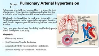 Group:
1
Pulmonary arterial hypertension (PAH) is a specific type
of pulmonary hypertension that is caused when the tiny
arteries in your lung become thickened and narrowed.
This blocks the blood flow through your lungs which raises
the blood pressure in the lungs and causes your heart to
work harder to pump your blood through those narrowed
arteries.
Over time, your heart loses the ability to effectively pump
blood throughout your body.
Idiopathic
Affects young women
High Pulmonary Vascular Resistance
Increased activity by Vasoconstrictors - Endothelin.
Decreased Activity by Vasodilators - Nitric Oxide.
Pulmonary Arterial Hypertension
 