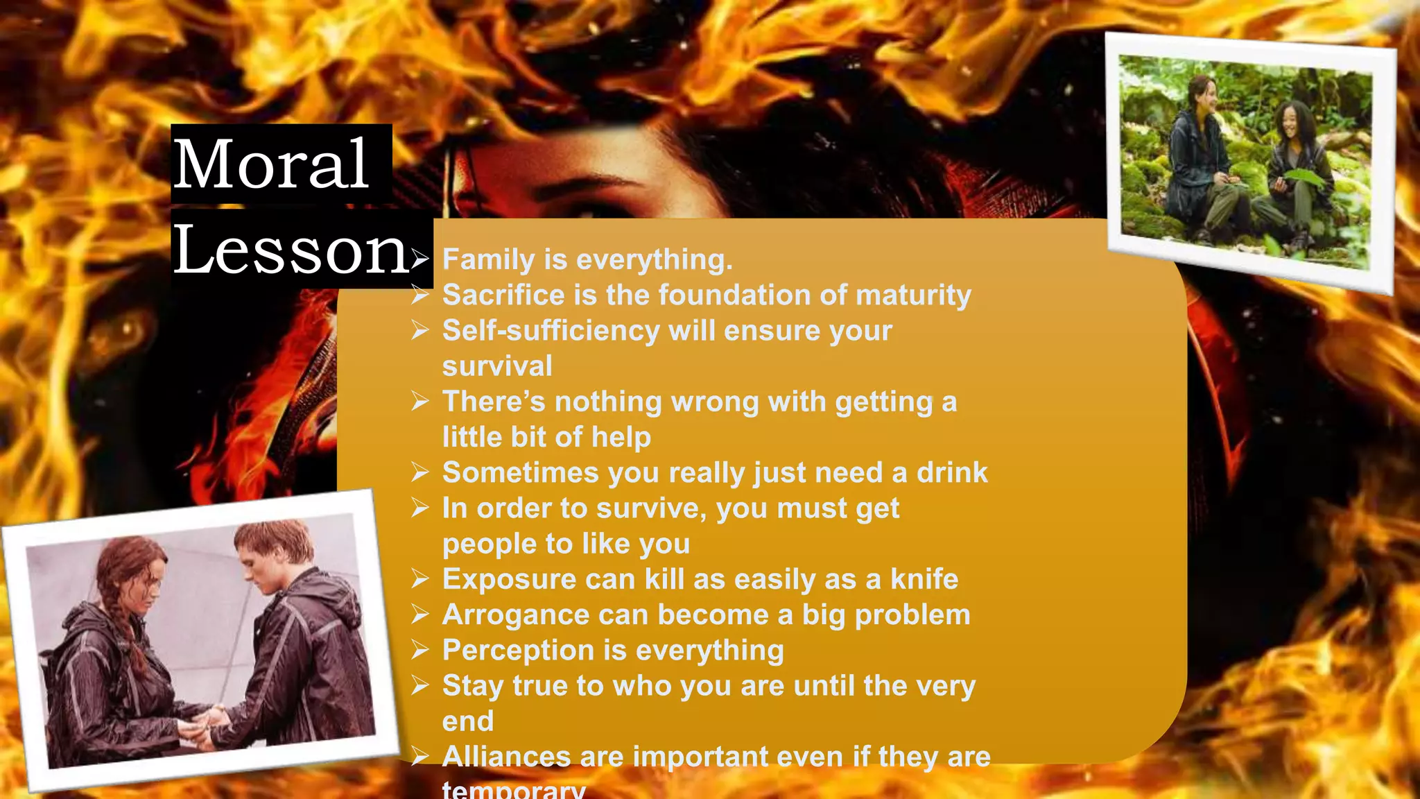Moral
Lesson Family is everything.
 Sacrifice is the foundation of maturity
 Self-sufficiency will ensure your
survival
 There’s nothing wrong with getting a
little bit of help
 Sometimes you really just need a drink
 In order to survive, you must get
people to like you
 Exposure can kill as easily as a knife
 Arrogance can become a big problem
 Perception is everything
 Stay true to who you are until the very
end
 Alliances are important even if they are
 