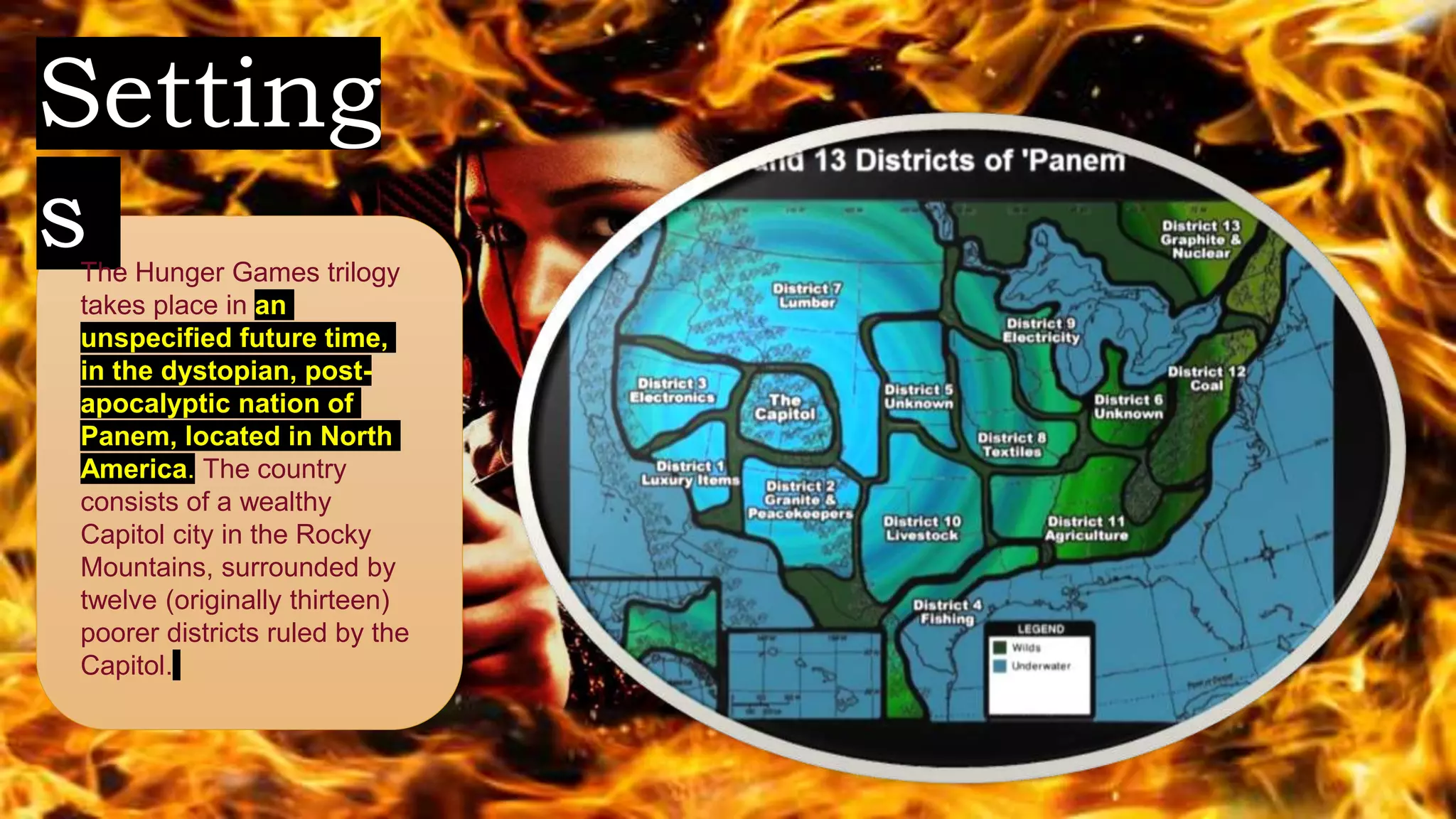 Setting
sThe Hunger Games trilogy
takes place in an
unspecified future time,
in the dystopian, post-
apocalyptic nation of
Panem, located in North
America. The country
consists of a wealthy
Capitol city in the Rocky
Mountains, surrounded by
twelve (originally thirteen)
poorer districts ruled by the
Capitol.
 