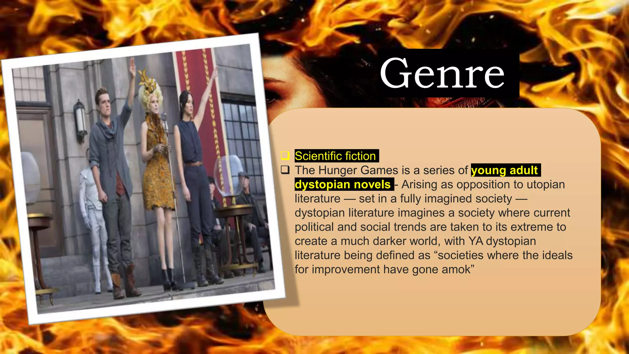 Genre
 Scientific fiction
 The Hunger Games is a series of young adult
dystopian novels - Arising as opposition to utopian
literature — set in a fully imagined society —
dystopian literature imagines a society where current
political and social trends are taken to its extreme to
create a much darker world, with YA dystopian
literature being defined as “societies where the ideals
for improvement have gone amok”
 