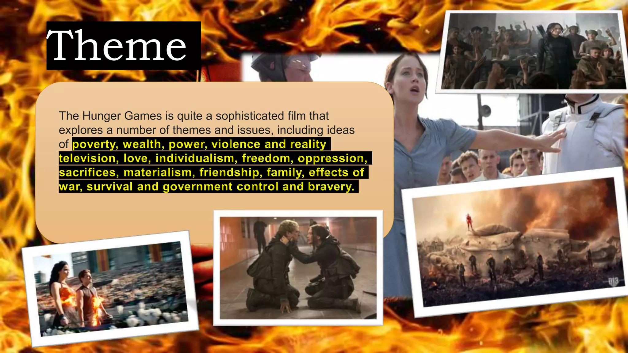 Theme
The Hunger Games is quite a sophisticated film that
explores a number of themes and issues, including ideas
of poverty, wealth, power, violence and reality
television, love, individualism, freedom, oppression,
sacrifices, materialism, friendship, family, effects of
war, survival and government control and bravery.
 