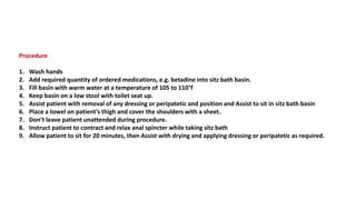Procedure
1. Wash hands
2. Add required quantity of ordered medications, e.g. betadine into sitz bath basin.
3. Fill basin with warm water at a temperature of 105 to 110°f
4. Keep basin on a low stool with toilet seat up.
5. Assist patient with removal of any dressing or peripatetic and position and Assist to sit in sitz bath basin
6. Place a towel on patient’s thigh and cover the shoulders with a sheet.
7. Don’t leave patient unattended during procedure.
8. Instruct patient to contract and relax anal spincter while taking sitz bath
9. Allow patient to sit for 20 minutes, then Assist with drying and applying dressing or peripatetic as required.
 