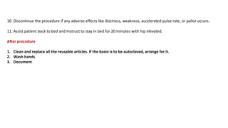 10. Discontinue the procedure if any adverse effects like dizziness, weakness, accelerated pulse rate, or pallor occurs.
11. Assist patient back to bed and Instruct to stay in bed for 20 minutes with hip elevated.
After procedure
1. Clean and replace all the reusable articles. If the basin is to be autoclaved, arrange for it.
2. Wash hands
3. Document
 