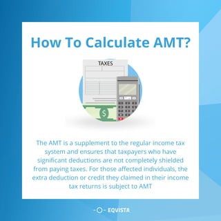 How To Calculate AMT?
The AMT is a supplement to the regular income tax
system and ensures that taxpayers who have
significant deductions are not completely shielded
from paying taxes. For those affected individuals, the
extra deduction or credit they claimed in their income
tax returns is subject to AMT
 