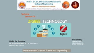 Technical
Seminar On :
ZIGBEE TECHNOLOGY
Under the Guidance :
Dr. Shivamurthaiah M [ BE, Mtech, Ph.D ]
HOD of Dept. Of CSE
Presented By :
VENU GOPAL
[ 1CC19CS042 ]
Department of Computer Science and Engineering
 