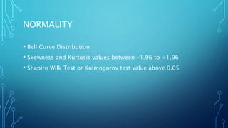 NORMALITY
• Bell Curve Distribution
• Skewness and Kurtosis values between -1.96 to +1.96
• Shapiro Wilk Test or Kolmogorov test value above 0.05
 
