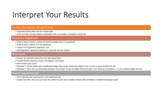 Interpret Your Results
Find the Test Statistic, DF, and P-value
• Generally picking them out of a results table
• If the test does not give degrees of freedom (DF), use number of samples instead (N)
Determine if significant
• If the p-value is below a certain threshold (usually 0.05), it is significant
• If the p-value is above, it is not significant
• .State if null hypothesis rejected or not
• Null hypothesis rejected if significant p-value for the test statistic
Write result
• Answer the question stated from the data exploration
• Include the test statistic, p-value, and degrees of freedom
• Also include type of test
• Example 1: Female sharks were significantly larger than males sharks (two-tailed T-test, F=5.67, p-value=0.0024, DF=19)
• Example 2: There was no relationship between the number of cups of coffee drunk and exam score (Pearson Correlation, F=1.23, p-value=0.5863, DF=24)
Present appropriate plot
• Don’t typically plot anything for a non-significant test
• Simple tests like t-tests can just have the written results; more complex analyses like correlation or ANOVA should get a plot
 