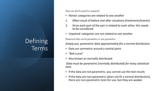 Defining
Terms
Data can also be paired or unpaired
• Paired: categories are related to one another
1. Often result of before and after situations (treatments/events)
2. Since each part of the pair is related to each other, this needs
to be considered
• Unpaired: categories are not related to one another
Numerical data can be parametric or non-parametric
Simply put, parametric data approximately fits a normal distribution
• Data are symmetric around a central point
• “Bell curve”
• Also known as normally distributed
Data must be parametric (normally distributed) for many statistical
tests
• If the data are not parametric, you cannot use the test results
• If the data are non-parametric (does not fit a normal distribution),
there are non-parametric tests for use, but they are weaker
 