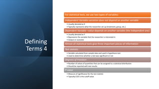 Defining
Terms 4
For statistical tests, we use two types of variables:
Independent Variable-variation does not depend on another variable
• Usually denoted as X
• Typically represents what the researcher set up (treatment, group, etc.)
Dependent Variable –value depends on another variable (the independent one)
• Usually denoted as Y
• Represents the variable that the researcher is interested in
• Output or outcome
Almost all statistical tests give three important pieces of information
Test statistic
• Variable calculated from sample data and used in hypothesis test
• Used to determine whether a test was significant or not
Degrees of Freedom
• Number of values of quantities that can be assigned to a statistical distribution
• Should be reported with test results
P-value
• Measure of significance for the test statistic
• Typically 0.05 is the cutoff value
 