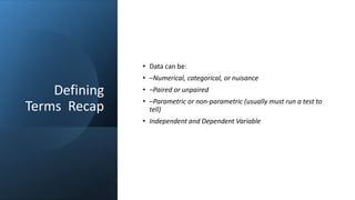 Defining
Terms Recap
• Data can be:
• –Numerical, categorical, or nuisance
• –Paired or unpaired
• –Parametric or non-parametric (usually must run a test to
tell)
• Independent and Dependent Variable
 
