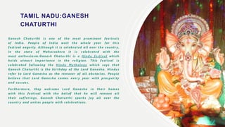 HI
TAMIL NADU:GANESH
CHATURTHI
Ganesh Chatur thi is one of the most prominent festivals
of India. People of India wait the whole year for this
festival eagerly. Although it is celebrated all over the countr y,
in the state of Maharashtra it is celebrated with the
most enthusiasm.Ganesh Chaturthi is a Hindu festival which
holds utmost impor tance in the religion. This festival is
celebrated following the Hindu Mythology which says that
Ganesh Chaturthi is the bir thday of the Lord Ganesha. Hindus
refer to Lord Ganesha as the remover of all obstacles. People
believe that Lord Ganesha comes ever y year with prosperity
and success.
Furthermore, they welcome Lord Ganesha in their homes
with this festival with the belief that he will remove all
their sufferings. Ganesh Chaturthi sparks joy all over the
countr y and unties people with celebrations.
 
