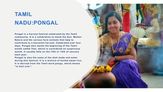 TAMIL
NADU:PONGAL
Pongal is a harvest festival celebrated by the Tamil
community. It is a celebration to thank the Sun, Mother
Nature and the various farm animals that help to
contribute to a bountiful harvest. Celebrated over four
days, Pongal also marks the beginning of the Tamil
month called Thai, w hich is considered an auspicious
month. It usually falls on the 14th or 15th of January
each year.
Pongal is also the name of the dish made and eaten
during this festival. It is a mixture of boiled sweet rice.
It is derived from the Tamil w ord pongu, w hich means
“to boil over”.
 