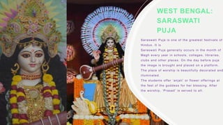 WEST BENGAL:
SARASWATI
PUJA
Saraswati Puja is one of the greatest festivals of
Hindus. It is
Saraswati Puja generally occurs in the month of
Magh every year in schools, colleges, libraries,
clubs and other places. On the day before puja
the image is brought and placed on a platform.
The place of worship is beautifully decorated and
illuminated.
The students offer ‘anjali’ or flower offerings at
the feet of the goddess for her blessing. After
the worship, ‘Prasad’ is served to all.
 