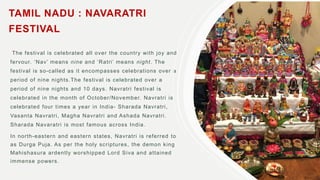 TAMIL NADU : NAVARATRI
FESTIVAL
The festival is celebrated all over the country with joy and
fervour. ‘Nav’ means nine and ‘Ratri’ means night. The
festival is so-called as it encompasses celebrations over a
period of nine nights.The festival is celebrated over a
period of nine nights and 10 days. Navratri festival is
celebrated in the month of October/November. Navratri is
celebrated four times a year in India- Sharada Navratri,
Vasanta Navratri, Magha Navratri and Ashada Navratri.
Sharada Navaratri is most famous across India.
In north-eastern and eastern states, Navratri is referred to
as Durga Puja. As per the holy scriptures, the demon king
Mahishasura ardently worshipped Lord Siva and attained
immense powers.
 