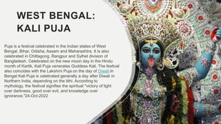WEST BENGAL:
KALI PUJA
Puja is a festival celebrated in the Indian states of West
Bengal, Bihar, Odisha, Assam and Maharashtra. It is also
celebrated in Chittagong, Rangpur and Sylhet division of
Bangladesh. Celebrated on the new moon day in the Hindu
month of Kartik, Kali Puja venerates Goddess Kali. The festival
also coincides with the Lakshmi Puja on the day of Diwali.In
Bengal Kali Puja is celebrated generally a day after Diwali in
Northern India, depending on the tithi. According to
mythology, the festival signifies the spiritual "victory of light
over darkness, good over evil, and knowledge over
ignorance."24-Oct-2022
 