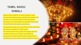 TAMIL NADU:
DIWALI
Diwali is often called the 'Festival of Lights', and is
celebrated by lighting lamps, and bursting crackers and
fireworks. It is a festival which commemorates the
victorious return of Lord Rama to Ayodhya after saving
his wife Sita from the demon king Ravana.
During Diwali, people wear their finest clothes, illuminate
the interior and exterior of their homes
with saaki (earthen lamp), diyas and rangoli, perform
worship ceremonies of Lakshmi, the goddess of
prosperity and wealth, light fireworks, and partake in
family feasts, where mithai (sweets) and gifts are shared.
 